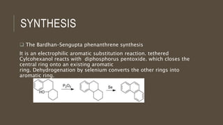 SYNTHESIS
 The Bardhan–Sengupta phenanthrene synthesis
It is an electrophilic aromatic substitution reaction. tethered
Cylcohexanol reacts with diphosphorus pentoxide. which closes the
central ring onto an existing aromatic
ring. Dehydrogenation by selenium converts the other rings into
aromatic ring.
 