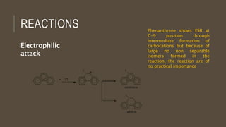 REACTIONS
Electrophilic
attack
Phenanthrene shows ESR at
C-9 position through
intermediate formation of
carbocations but because of
large no non separable
isomers formed in the
reaction, the reaction are of
no practical importance
 