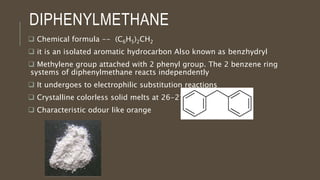 DIPHENYLMETHANE
 Chemical formula -- (C6H5)2CH2
 it is an isolated aromatic hydrocarbon Also known as benzhydryl
 Methylene group attached with 2 phenyl group. The 2 benzene ring
systems of diphenylmethane reacts independently
 It undergoes to electrophilic substitution reactions
 Crystalline colorless solid melts at 26-27 °C
 Characteristic odour like orange
 