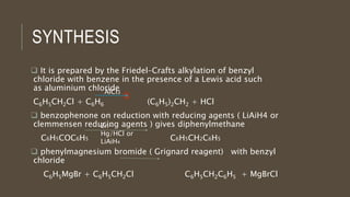 SYNTHESIS
 It is prepared by the Friedel–Crafts alkylation of benzyl
chloride with benzene in the presence of a Lewis acid such
as aluminium chloride
C6H5CH2Cl + C6H6 (C6H5)2CH2 + HCl
 benzophenone on reduction with reducing agents ( LiAiH4 or
clemmensen reducing agents ) gives diphenylmethane
C6H5COC6H5 C6H5CH2C6H5
 phenylmagnesium bromide ( Grignard reagent) with benzyl
chloride
C6H5MgBr + C6H5CH2Cl C6H5CH2C6H5 + MgBrCl
AlCl3
Zn-
Hg/HCl or
LiAiH4
 