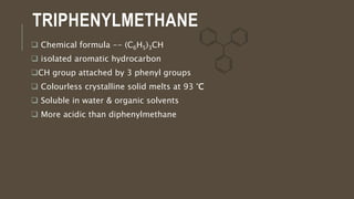 TRIPHENYLMETHANE
 Chemical formula -- (C6H5)3CH
 isolated aromatic hydrocarbon
CH group attached by 3 phenyl groups
 Colourless crystalline solid melts at 93 °C
 Soluble in water & organic solvents
 More acidic than diphenylmethane
 