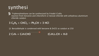  Triphenylmethane can be synthesized by Friedel-Crafts
reaction from benzene and chloroform or benzal chloride with anhydrous aluminium
chloride catalyst
3 C6H6 + CHCl3 → Ph3CH + 3 HCl
 Benzaldehyde is condensed with benzene & ZnCl2 as catalyst at 250
2 C6H6 + C6H5CHO (C6H5)3.CH + H20
synthesi
s
 