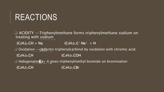 REACTIONS
 ACIDITY --Triphenylmethane forms triphenylmethane sodium on
treating with sodium
(C6H5)3.CH + Na (C6H5)3.C- Na+ + H
 Oxidation -- it forms triphenylcarbinol by oxidation with chromic acid.
(C6H5)3.CH (C6H5)3.COH
 Halogenation -- it gives triphenylmethyl bromide on bromination
(C6H5)3.CH (C6H5)3.CBr
CrO3
Br2
 