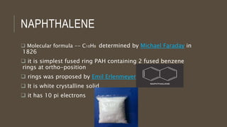 NAPHTHALENE
 Molecular formula -- C10H8 determined by Michael Faraday in
1826
 it is simplest fused ring PAH containing 2 fused benzene
rings at ortho-position
 rings was proposed by Emil Erlenmeyer in 1866
 It is white crystalline solid
 it has 10 pi electrons
 