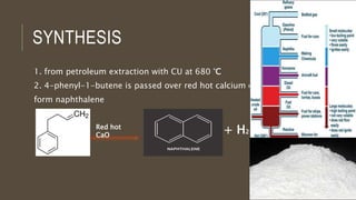 SYNTHESIS
1. from petroleum extraction with CU at 680 °C
2. 4-phenyl-1-butene is passed over red hot calcium oxide to
form naphthalene
Red hot
CaO
+ H2
 