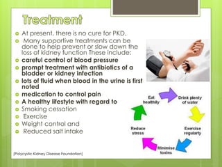  At present, there is no cure for PKD. 
 Many supportive treatments can be 
done to help prevent or slow down the 
loss of kidney function These include: 
 careful control of blood pressure 
 prompt treatment with antibiotics of a 
bladder or kidney infection 
 lots of fluid when blood in the urine is first 
noted 
 medication to control pain 
 A healthy lifestyle with regard to 
 Smoking cessation 
 Exercise 
 Weight control and 
 Reduced salt intake 
(Polycystic Kidney Disease Foundation) 
 