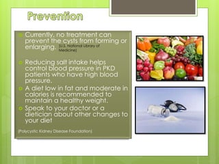  Currently, no treatment can 
prevent the cysts from forming or 
enlarging. 
(U.S. National Library of 
Medicine) 
 Reducing salt intake helps 
control blood pressure in PKD 
patients who have high blood 
pressure. 
 A diet low in fat and moderate in 
calories is recommended to 
maintain a healthy weight. 
 Speak to your doctor or a 
dietician about other changes to 
your diet 
(Polycystic Kidney Disease Foundation) 
 