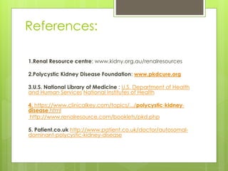 References: 
1.Renal Resource centre: www.kidny.org.au/renalresources 
2.Polycystic Kidney Disease Foundation: www.pkdcure.org 
3.U.S. National Library of Medicine : U.S. Department of Health 
and Human Services National Institutes of Health 
4. https://www.clinicalkey.com/topics/.../polycystic-kidney-disease. 
html 
http://www.renalresource.com/booklets/pkd.php 
5. Patient.co.uk http://www.patient.co.uk/doctor/autosomal-dominant- 
polycystic-kidney-disease 
