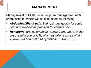 MANAGEMENT
Management of PCKD is actually the management of its
complications, which will be discussed as following:
• Abdominal/Flank pain: bed rest, analgesics for acute
pain and cyst decompression for chronic pain.
• Hematuria: gross hematuria results from rupture of the
cyst, renal stone or UTI, which usually resolves within
7-days with bed rest and hydration. Cont……..
 