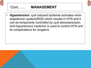 Cont…… MANAGEMENT
• Hypertension: cyst induced ischemia activates renin-
angiotensin system(RAS) which results in HTN and it
can be temporarily controlled by cyst decompression.
Anti-hypertensive medicine is used to control HTN and
its complications for longterm.
 