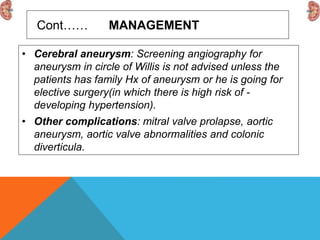 Cont…… MANAGEMENT
• Cerebral aneurysm: Screening angiography for
aneurysm in circle of Willis is not advised unless the
patients has family Hx of aneurysm or he is going for
elective surgery(in which there is high risk of -
developing hypertension).
• Other complications: mitral valve prolapse, aortic
aneurysm, aortic valve abnormalities and colonic
diverticula.
 