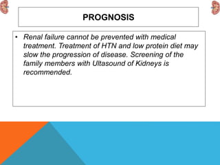 PROGNOSIS
• Renal failure cannot be prevented with medical
treatment. Treatment of HTN and low protein diet may
slow the progression of disease. Screening of the
family members with Ultasound of Kidneys is
recommended.
 