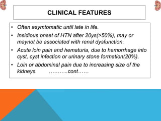CLINICAL FEATURES
• Often asymtomatic until late in life.
• Insidious onset of HTN after 20ys(>50%), may or
maynot be associated with renal dysfunction.
• Acute loin pain and hematuria, due to hemorrhage into
cyst, cyst infection or urinary stone formation(20%).
• Loin or abdominal pain due to increasing size of the
kidneys. ………..cont……
 