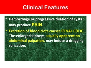 Clinical Features
• Hemorrhage or progressive dilation of cysts
may produce PAIN.
• Excretion of blood clots causes RENAL COLIC.
The enlarged kidneys, usually apparent on
abdominal palpation, may induce a dragging
sensation.
 