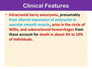 Clinical Features
• Intracranial berry aneurysms, presumably
from altered expression of polycystin in
vascular smooth muscle, arise in the circle of
Willis, and subarachnoid hemorrhages from
these account for death in about 4% to 10%
of individuals.
 