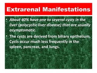 Extrarenal Manifestations
• About 40% have one to several cysts in the
liver (polycystic liver disease) that are usually
asymptomatic.
• The cysts are derived from biliary epithelium.
Cysts occur much less frequently in the
spleen, pancreas, and lungs.
 