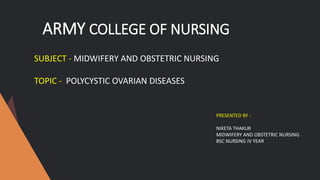 ARMY COLLEGE OF NURSING
SUBJECT - MIDWIFERY AND OBSTETRIC NURSING
TOPIC - POLYCYSTIC OVARIAN DISEASES
PRESENTED BY -
NIKETA THAKUR
MIDWIFERY AND OBSTETRIC NURSING
BSC NURSING IV YEAR
 