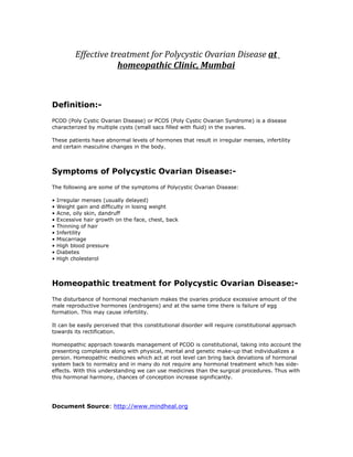 Effective treatment for Polycystic Ovarian Disease at
                       homeopathic Clinic, Mumbai



Definition:-
PCOD (Poly Cystic Ovarian Disease) or PCOS (Poly Cystic Ovarian Syndrome) is a disease
characterized by multiple cysts (small sacs filled with fluid) in the ovaries.

These patients have abnormal levels of hormones that result in irregular menses, infertility
and certain masculine changes in the body.



Symptoms of Polycystic Ovarian Disease:-
The following are some of the symptoms of Polycystic Ovarian Disease:

•   Irregular menses (usually delayed)
•   Weight gain and difficulty in losing weight
•   Acne, oily skin, dandruff
•   Excessive hair growth on the face, chest, back
•   Thinning of hair
•   Infertility
•   Miscarriage
•   High blood pressure
•   Diabetes
•   High cholesterol



Homeopathic treatment for Polycystic Ovarian Disease:-
The disturbance of hormonal mechanism makes the ovaries produce excessive amount of the
male reproductive hormones (androgens) and at the same time there is failure of egg
formation. This may cause infertility.

It can be easily perceived that this constitutional disorder will require constitutional approach
towards its rectification.

Homeopathic approach towards management of PCOD is constitutional, taking into account the
presenting complaints along with physical, mental and genetic make-up that individualizes a
person. Homeopathic medicines which act at root level can bring back deviations of hormonal
system back to normalcy and in many do not require any hormonal treatment which has side-
effects. With this understanding we can use medicines than the surgical procedures. Thus with
this hormonal harmony, chances of conception increase significantly.




Document Source: http://www.mindheal.org
 