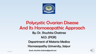 Polycystic Ovarian Disease 
And Its Homoeopathic Approach 
By: Dr. Shuchita Chattree 
M.D. (PGR) 
Department of Materia Medica 
Homoeopathy University, Jaipur 
Email: shuchita.chattree@gmail.com 
11/09/14 1 
 