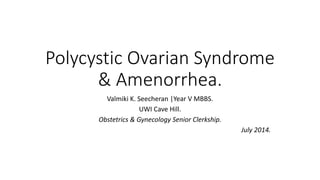 Polycystic Ovarian Syndrome
& Amenorrhea.
Valmiki K. Seecheran |Year V MBBS.
UWI Cave Hill.
Obstetrics & Gynecology Senior Clerkship.
July 2014.
 