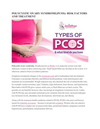 POLYCYSTIC OVARY SYNDROME(PCOS)- RISK FACTORS
AND TREATMENT
Polycystic ovary syndrome, broadly known as PCOS, is an endocrine system issue that
influences women in their conceiving years. Small liquid-filled sacs develop on the ovaries. It is
otherwise called or Stein-Leventhal syndrome.
Symptoms incorporate changes to the menstrual cycle and overabundance hair development.
Untreated, it can prompt infertility and different health problems. Early determination and
treatment are recommended. Weight reduction may also diminish the risk of related health risks,
for example, insulin resistance; type 2 diabetes, high cholesterol, heart disease, and hypertension.
Most ladies with PCOS grow various small cysts, or fluid-filled sacs on their ovaries. The
growths are not harmful; however, they can prompt an irregularity in hormone levels. Ladies
with PCOS may also encounter menstrual cycle variations from the norm, increased androgen
(sex hormone) levels, abundance hair development, skin break out, and obesity.
Along with the numerous health conditions related to PCOS, PCOS is the most well-known
reason for infertility in women – because it can prevent ovulation. Women who can conceive
with PCOS have a higher rate of unsuccessful labor, gestational diabetes, pregnancy-actuated
hypertension, preeclampsia, and premature delivery.
 