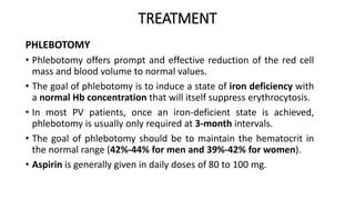 TREATMENT
PHLEBOTOMY
• Phlebotomy offers prompt and effective reduction of the red cell
mass and blood volume to normal values.
• The goal of phlebotomy is to induce a state of iron deficiency with
a normal Hb concentration that will itself suppress erythrocytosis.
• In most PV patients, once an iron-deficient state is achieved,
phlebotomy is usually only required at 3-month intervals.
• The goal of phlebotomy should be to maintain the hematocrit in
the normal range (42%-44% for men and 39%-42% for women).
• Aspirin is generally given in daily doses of 80 to 100 mg.
 