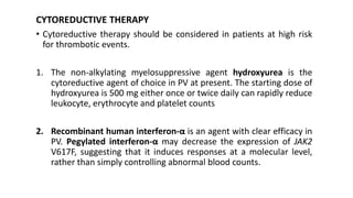 CYTOREDUCTIVE THERAPY
• Cytoreductive therapy should be considered in patients at high risk
for thrombotic events.
1. The non-alkylating myelosuppressive agent hydroxyurea is the
cytoreductive agent of choice in PV at present. The starting dose of
hydroxyurea is 500 mg either once or twice daily can rapidly reduce
leukocyte, erythrocyte and platelet counts
2. Recombinant human interferon-α is an agent with clear efficacy in
PV. Pegylated interferon-α may decrease the expression of JAK2
V617F, suggesting that it induces responses at a molecular level,
rather than simply controlling abnormal blood counts.
 