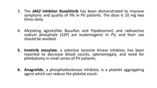 3. The JAK2 inhibitor Ruxolitinib has been demonstrated to improve
symptoms and quality of life in PV patients. The dose Is 10 mg two
times daily.
4. Alkylating agents(like Busulfan and Pipobroman) and radioactive
sodium phosphate (32P) are leukemogenic in PV, and their use
should be avoided.
5. Imatinib mesylate, a selective tyrosine kinase inhibitor, has been
reported to decrease blood counts, splenomegaly, and need for
phlebotomy in small series of PV patients.
6. Anagrelide, a phosphodiesterase inhibitor, is a platelet aggregating
agent which can reduce the platelet count.
 