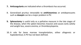 7. Anticoagulants are indicated when a thrombosis has occurred.
8. Generalized pruritus intractable to antihistamines or antidepressants
such as doxepin can be a major problem in PV.
9. Splenectomy is useful only as a palliative measure in the late stages of
the disease, when the spleen becomes massive and causes early satiety
and weight loss, severe anemia, or thrombocytopenia.
10. A role for bone marrow transplantation, either allogeneic or
haploidentical, in PV has not been defined.
 