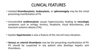CLINICAL FEATURES
• Isolated thrombocytosis, leukocytosis, or splenomegaly may be the initial
presenting manifestation of PV.
• Uncontrolled erythrocytosis causes hyperviscosity, leading to neurologic
symptoms such as vertigo, tinnitus, headache, visual disturbances, and
transient ischemic attacks (TIA).
• Systolic hypertension is also a feature of the red cell mass elevation.
• Venous or arterial thrombosis may be the presenting manifestation of PV.
PV should be suspected in any patient who develops hepatic vein
thrombosis.
 