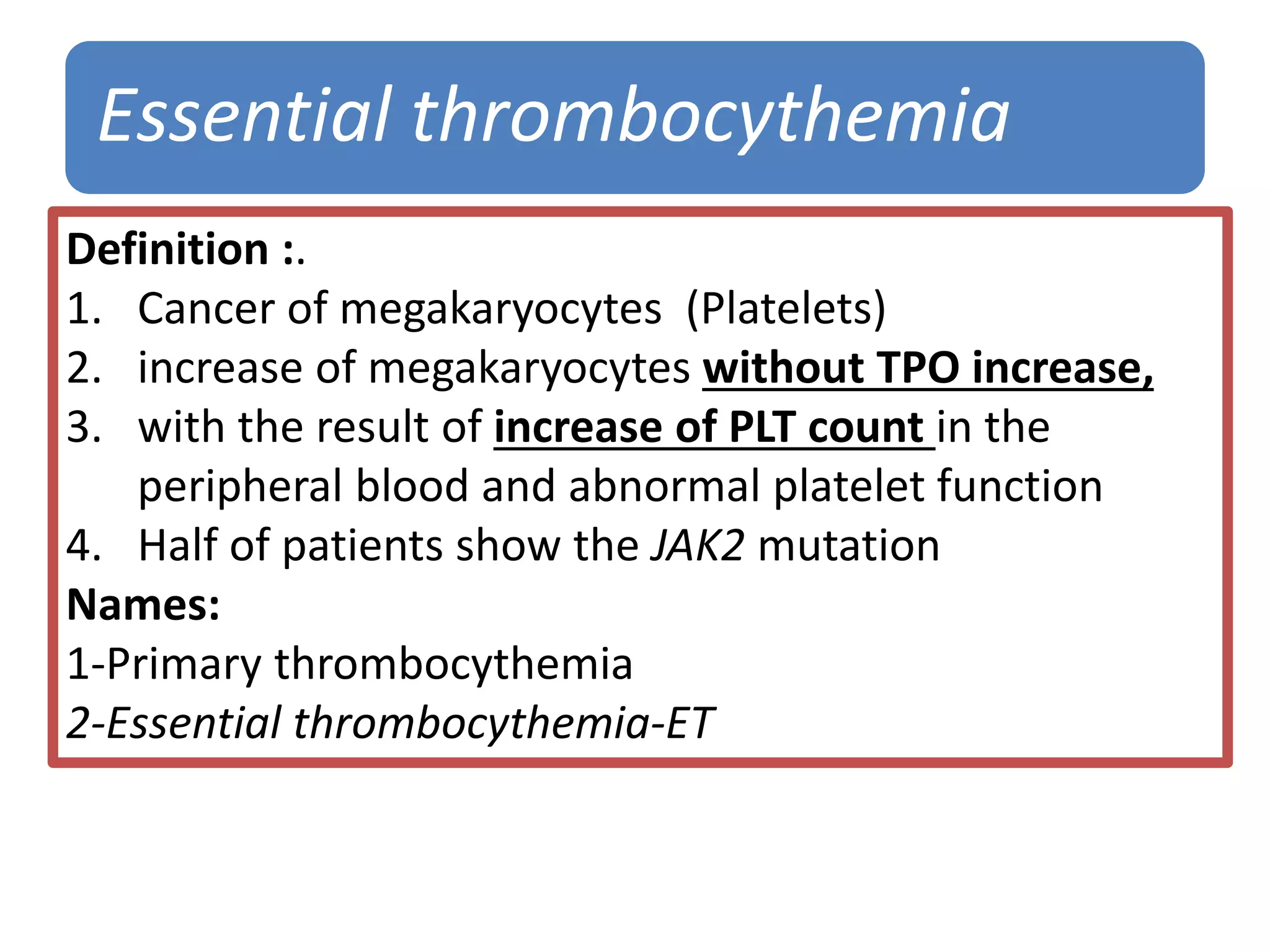 Essential thrombocythemia
Definition :.
1. Cancer of megakaryocytes (Platelets)
2. increase of megakaryocytes without TPO increase,
3. with the result of increase of PLT count in the
peripheral blood and abnormal platelet function
4. Half of patients show the JAK2 mutation
Names:
1-Primary thrombocythemia
2-Essential thrombocythemia-ET
 