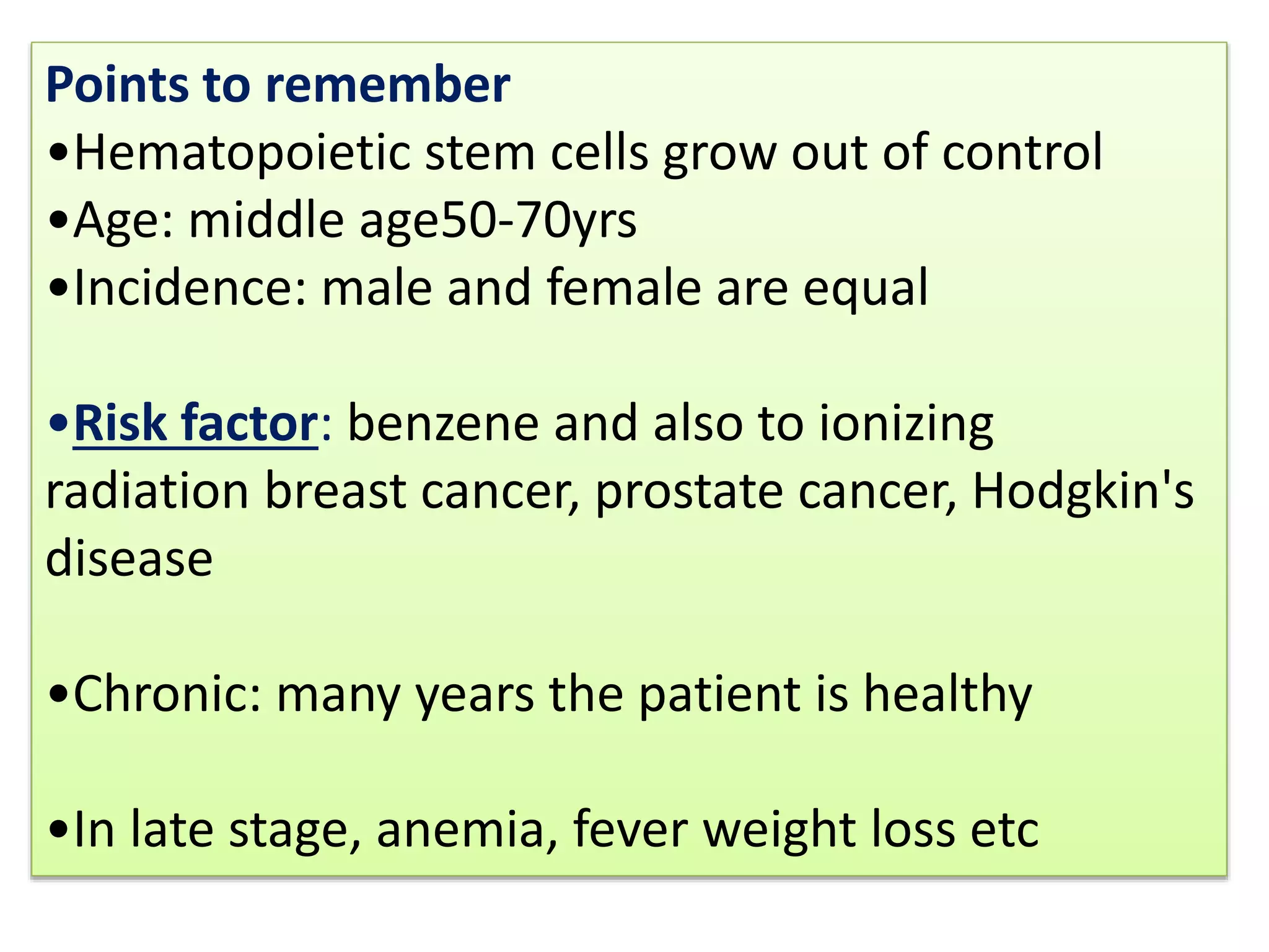 Points to remember
•Hematopoietic stem cells grow out of control
•Age: middle age50-70yrs
•Incidence: male and female are equal
•Risk factor: benzene and also to ionizing
radiation breast cancer, prostate cancer, Hodgkin's
disease
•Chronic: many years the patient is healthy
•In late stage, anemia, fever weight loss etc
 