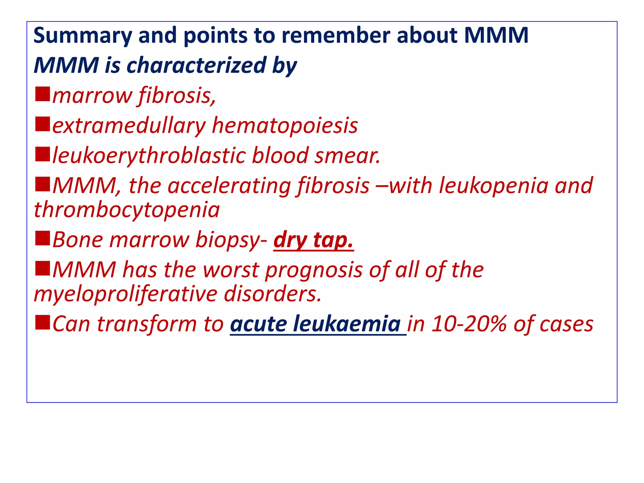 Summary and points to remember about MMM
MMM is characterized by
marrow fibrosis,
extramedullary hematopoiesis
leukoerythroblastic blood smear.
MMM, the accelerating fibrosis –with leukopenia and
thrombocytopenia
Bone marrow biopsy- dry tap.
MMM has the worst prognosis of all of the
myeloproliferative disorders.
Can transform to acute leukaemia in 10-20% of cases
 