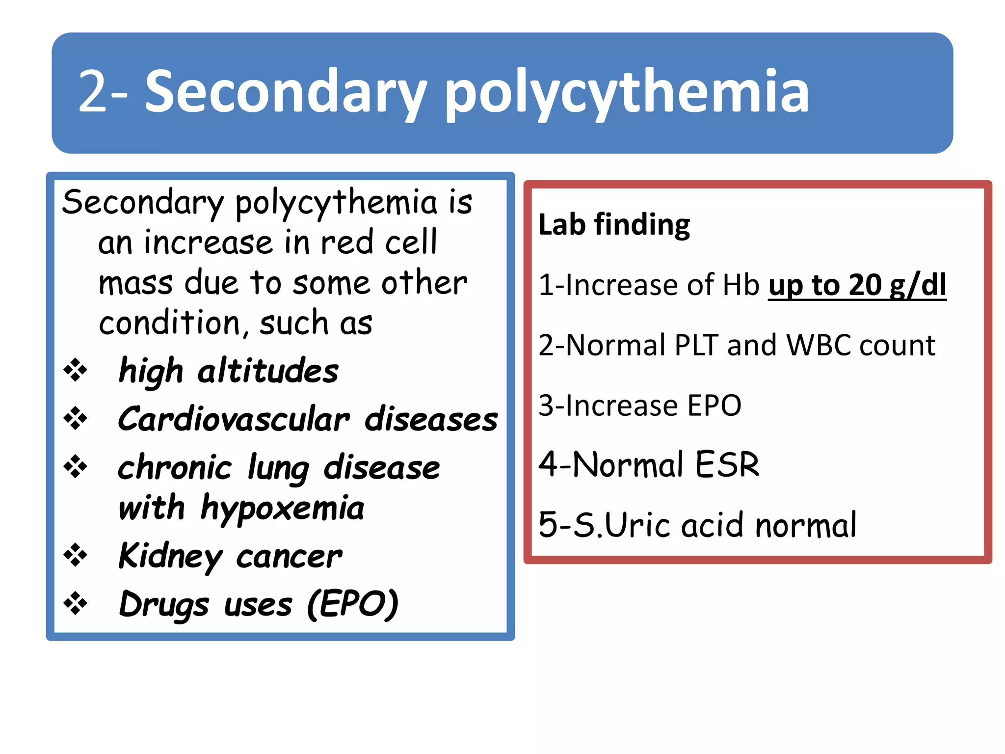 2- Secondary polycythemia
Secondary polycythemia is
an increase in red cell
mass due to some other
condition, such as
 high altitudes
 Cardiovascular diseases
 chronic lung disease
with hypoxemia
 Kidney cancer
 Drugs uses (EPO)
Lab finding
1-Increase of Hb up to 20 g/dl
2-Normal PLT and WBC count
3-Increase EPO
4-Normal ESR
5-S.Uric acid normal
 