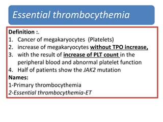 Essential thrombocythemia
Definition :.
1. Cancer of megakaryocytes (Platelets)
2. increase of megakaryocytes without TPO increase,
3. with the result of increase of PLT count in the
peripheral blood and abnormal platelet function
4. Half of patients show the JAK2 mutation
Names:
1-Primary thrombocythemia
2-Essential thrombocythemia-ET
 