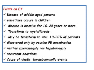 Points on ET
 Disease of middle aged persons
 sometimes occurs in children
 disease is inactive for 10-20 years or more.
 Transform to myelofibrosis
 May be transform to AML 10-20% of patients
 discovered only by routine PB examination
 neither splenomegaly nor hepatomegaly
 recurrent abortions
 Cause of death: thromboembolic events
 