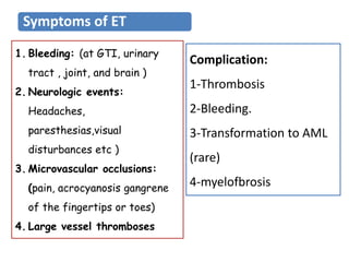 1. Bleeding: (at GTI, urinary
tract , joint, and brain )
2. Neurologic events:
Headaches,
paresthesias,visual
disturbances etc )
3. Microvascular occlusions:
(pain, acrocyanosis gangrene
of the fingertips or toes)
4. Large vessel thromboses
Complication:
1-Thrombosis
2-Bleeding.
3-Transformation to AML
(rare)
4-myelofbrosis
Symptoms of ET
 