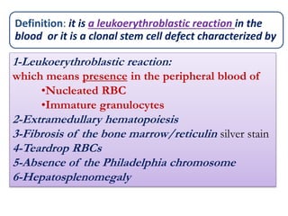 1-Leukoerythroblastic reaction:
which means presence in the peripheral blood of
•Nucleated RBC
•Immature granulocytes
2-Extramedullary hematopoiesis
3-Fibrosis of the bone marrow/reticulin silver stain
4-Teardrop RBCs
5-Absence of the Philadelphia chromosome
6-Hepatosplenomegaly
Definition: it is a leukoerythroblastic reaction in the
blood or it is a clonal stem cell defect characterized by
 