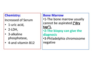 Chemistry:
Increased of Serum
• 1-uric acid,
• 2-LDH,
• 3-alkaline
phosphatase,
• 4-and vitamin B12
Bone Marrow
•1-The bone marrow usually
cannot be aspirated (“dry
tap”).
•2-The biopsy can give the
diagnosis
•3-Philadelphia chromosome
negative
 