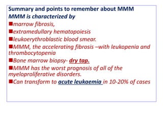 Summary and points to remember about MMM
MMM is characterized by
marrow fibrosis,
extramedullary hematopoiesis
leukoerythroblastic blood smear.
MMM, the accelerating fibrosis –with leukopenia and
thrombocytopenia
Bone marrow biopsy- dry tap.
MMM has the worst prognosis of all of the
myeloproliferative disorders.
Can transform to acute leukaemia in 10-20% of cases
 