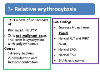 3- Relative erythrocytosis
• It is a case of an increase
of
• RBC mass. Hb .PCV
• It is not malignant case;
the term is synonymous
with ‘polycythaemia
Causes
• 1-Heavy smoking
• 2-dehydration and
hemoconcentration.
Lab finding:
 Increase Hb not over
19g/dl
 Normal PLT and WBC
count,
 Normal EPO,
 Normal ESR
 S.Uric acid normal
 