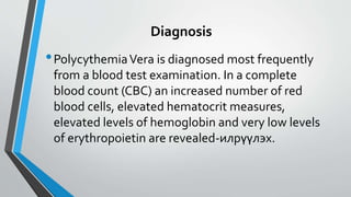 Diagnosis
•PolycythemiaVera is diagnosed most frequently
from a blood test examination. In a complete
blood count (CBC) an increased number of red
blood cells, elevated hematocrit measures,
elevated levels of hemoglobin and very low levels
of erythropoietin are revealed-илрүүлэх.
 