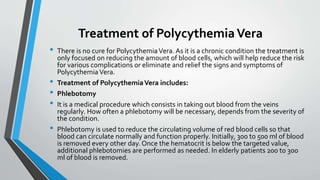 Treatment of PolycythemiaVera
• There is no cure for PolycythemiaVera. As it is a chronic condition the treatment is
only focused on reducing the amount of blood cells, which will help reduce the risk
for various complications or eliminate and relief the signs and symptoms of
PolycythemiaVera.
• Treatment of PolycythemiaVera includes:
• Phlebotomy
• It is a medical procedure which consists in taking out blood from the veins
regularly. How often a phlebotomy will be necessary, depends from the severity of
the condition.
• Phlebotomy is used to reduce the circulating volume of red blood cells so that
blood can circulate normally and function properly. Initially, 300 to 500 ml of blood
is removed every other day. Once the hematocrit is below the targeted value,
additional phlebotomies are performed as needed. In elderly patients 200 to 300
ml of blood is removed.
 