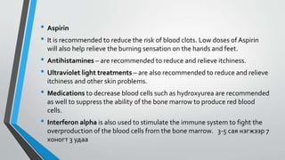 • Aspirin
• It is recommended to reduce the risk of blood clots. Low doses of Aspirin
will also help relieve the burning sensation on the hands and feet.
• Antihistamines – are recommended to reduce and relieve itchiness.
• Ultraviolet light treatments – are also recommended to reduce and relieve
itchiness and other skin problems.
• Medications to decrease blood cells such as hydroxyurea are recommended
as well to suppress the ability of the bone marrow to produce red blood
cells.
• Interferon alpha is also used to stimulate the immune system to fight the
overproduction of the blood cells from the bone marrow. 3-5 сая нэгжээр 7
хоногт 3 удаа
 