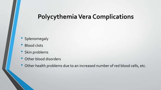 PolycythemiaVera Complications
• Splenomegaly
• Blood clots
• Skin problems
• Other blood disorders
• Other health problems due to an increased number of red blood cells, etc.
 