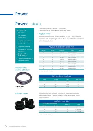 76 All dimensions provided are nominal.
Power
Power - class 3
Polyduct power
Polyduct is manufactured in MDPE or HDPE and is a class 3 product which is
available in both straight lengths and coils. It can be used for either open trench
or trenchless applications.
Polyduct Black Couplings
ID mm OD mm Code Pack Qty
32 37 PDC32 1
38 44 PDC38 1
50 60 PDC50 1
25m and 50m coils available.
Polyduct Black Electric Cable Duct
OD mm ID mm Length m Code Pack Qty
37 32 100 coil PD3237X100BEPE 1
37 32 50 coil PD3237X50BEPE 1
37 32 25 coil PD3237X25BEPE 1
44 38 100 coil PD3844X100BEPE 1
44 38 50 coil PD3844X50BEPE 1
44 38 25 coil PD3844X25BEPE 1
60 50 50 coil PD5060X50BEPE 1
60 50 25 coil PD5060X25BEPE 1
Key benefits
• High impact
• Ease of use and
transportation
• Flexibility of coiled duct
eliminating the need for
special bends
• Exceptional durability
• Can be used for trenchless
applications
• Complies with
BS EN 61386-24
• Complies with ENATS 12-24
Class 3 specification
Complies with ENATS 12-24 Class 3, 450N at 23°C.
Complies with BS EN 61386-24 450N, normal duty impact.
ENATS
(12-24 )
Polyduct black
electric cable duct
Ridgicoil power Ridgicoil is coiled twin wall cable protection, its flexibility eliminates the
need for special bends. Complies with BS EN 61386-24 Type 450N, normal
impact resistance
Printed Electrical Cable Duct.
Ridgicoil Power Duct
To suit duct measurements
Length m Code
OD mm ID mm
40 31 50 RC40X50BE
50 40 50 RC50X50BE
63 50 50 RC63X25BE
Tel: +44 (0)191 490 1547
Fax: +44 (0)191 477 5371
Email: northernsales@thorneandderrick.co.uk
Website: www.cablejoints.co.uk
www.thorneanderrick.co.uk
 
