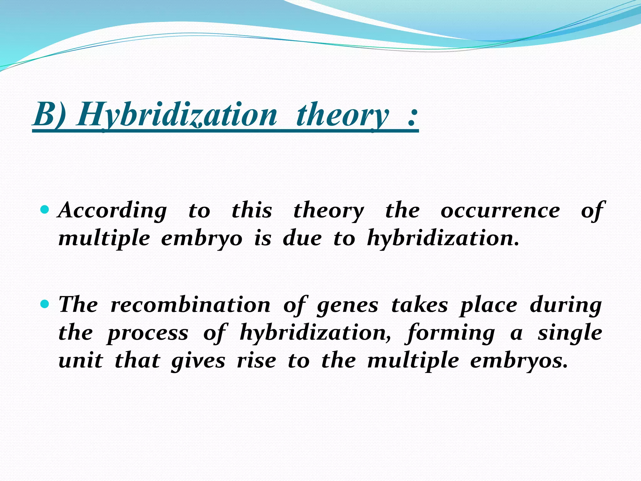 B) Hybridization theory :
 According to this theory the occurrence of
multiple embryo is due to hybridization.
 The recombination of genes takes place during
the process of hybridization, forming a single
unit that gives rise to the multiple embryos.
 