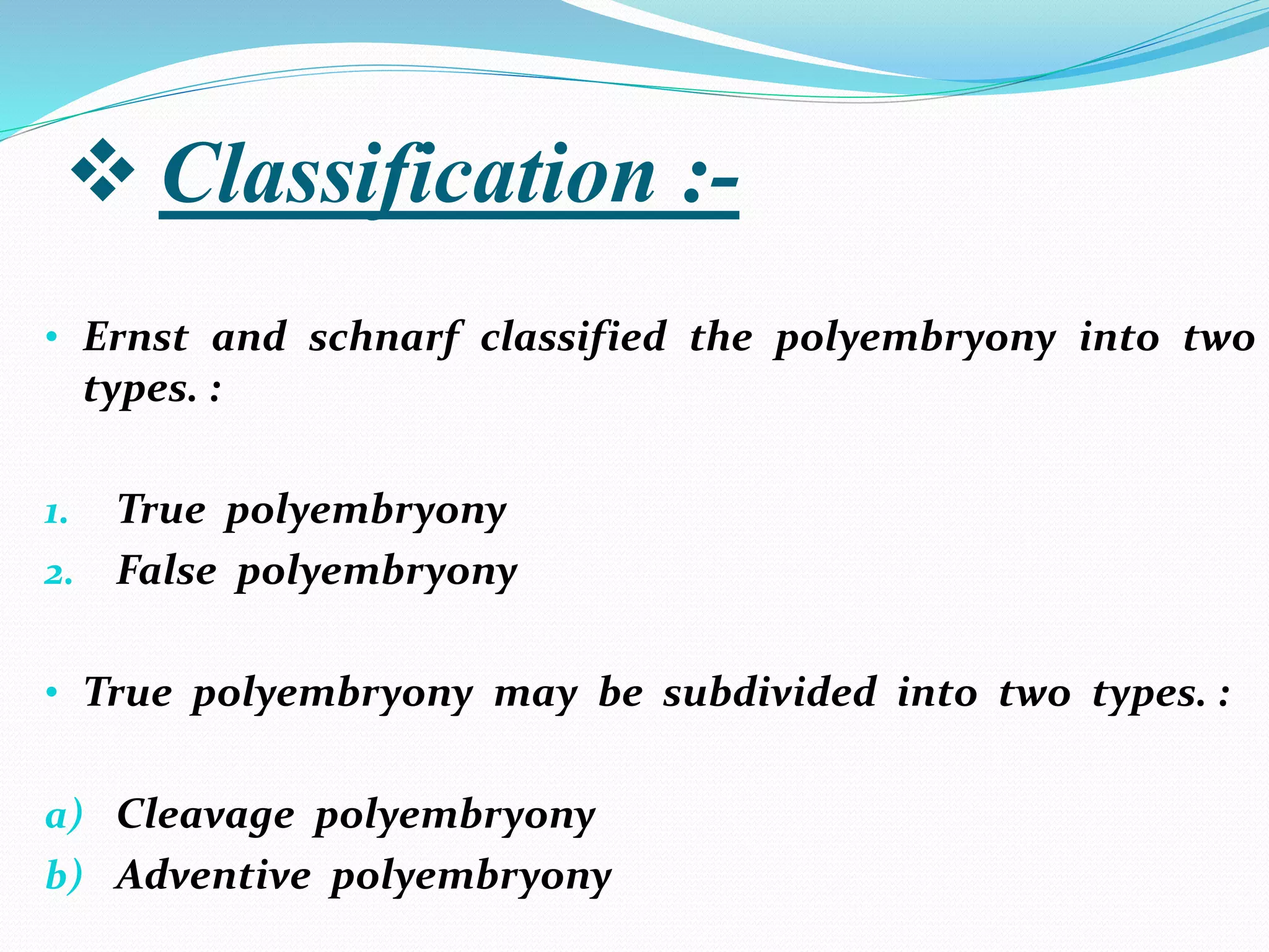  Classification :-
• Ernst and schnarf classified the polyembryony into two
types. :
1. True polyembryony
2. False polyembryony
• True polyembryony may be subdivided into two types. :
a) Cleavage polyembryony
b) Adventive polyembryony
 