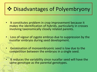 Disadvantages of Polyembryony
• It constitutes problem in crop improvement because it
makes the identification of hybrids, particularly in crosses
involving taxonomically closely related parents.
• Loss of vigour of zygote embryo due to suppression by the
nucellar embryos during seed development.
• Germination of monoembryonic seed is low due to the
competition between the embryos in a single seed.
• It reduces the variability since nucellar seed will have the
same genotype as the parental genotypes.
 