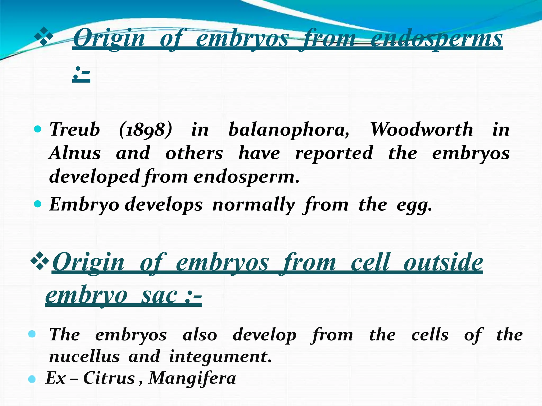  Origin of embryos from endosperms
:-
 Treub (1898) in balanophora, Woodworth in
Alnus and others have reported the embryos
developed from endosperm.
 Embryo develops normally from the egg.
Origin of embryos from cell outside
embryo sac :-
• The embryos also develop from the cells of the
nucellus and integument.
• Ex – Citrus , Mangifera
 